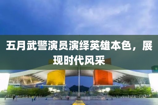 五月武警演员演绎英雄本色，展现时代风采