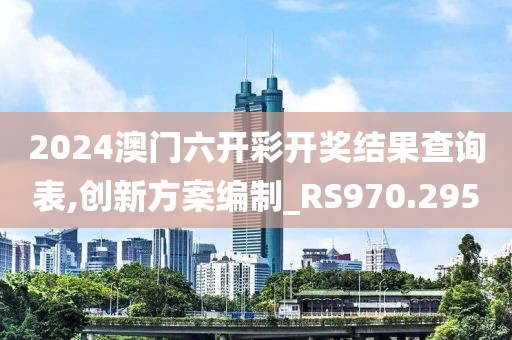 2024澳门六开彩开奖结果查询表,创新方案编制_RS970.295