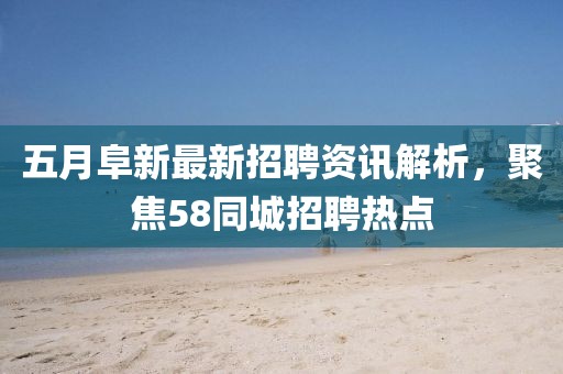 五月阜新最新招聘资讯解析，聚焦58同城招聘热点