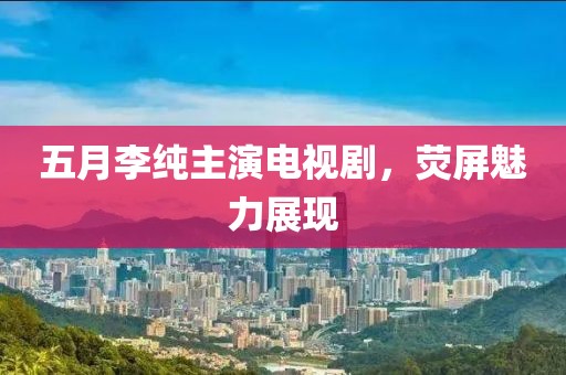 五月李纯主演电视剧，荧屏魅力展现