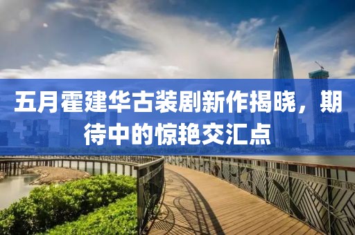 五月霍建华古装剧新作揭晓，期待中的惊艳交汇点
