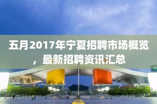 五月2017年宁夏招聘市场概览，最新招聘资讯汇总