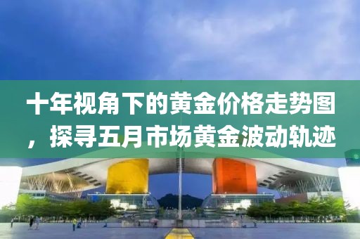 十年视角下的黄金价格走势图，探寻五月市场黄金波动轨迹