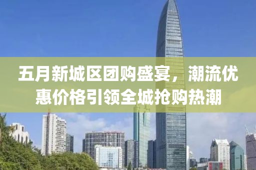 五月新城区团购盛宴，潮流优惠价格引领全城抢购热潮