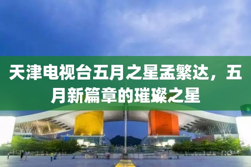 天津电视台五月之星孟繁达，五月新篇章的璀璨之星