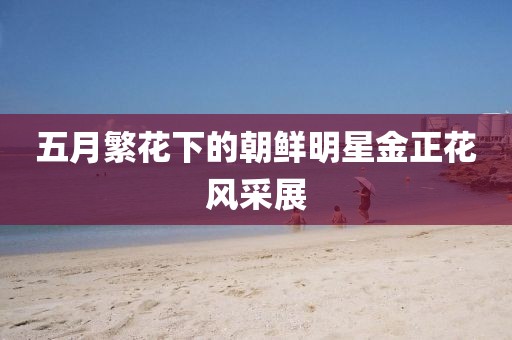 五月繁花下的朝鲜明星金正花风采展