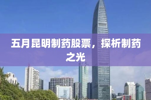 五月昆明制药股票，探析制药之光