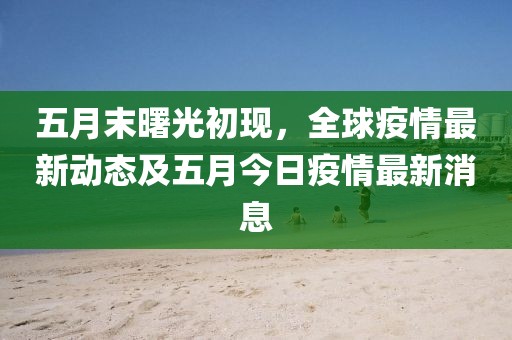 五月末曙光初现，全球疫情最新动态及五月今日疫情最新消息