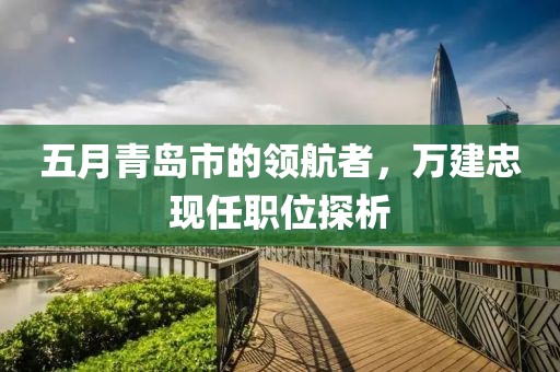 五月青岛市的领航者，万建忠现任职位探析