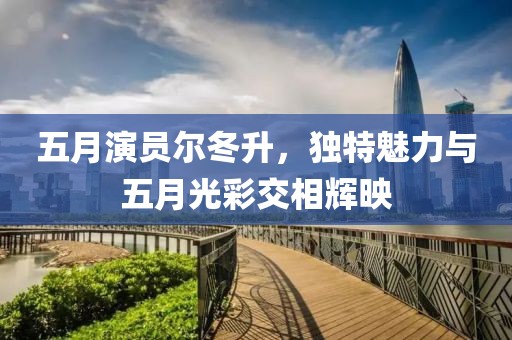 五月演员尔冬升，独特魅力与五月光彩交相辉映