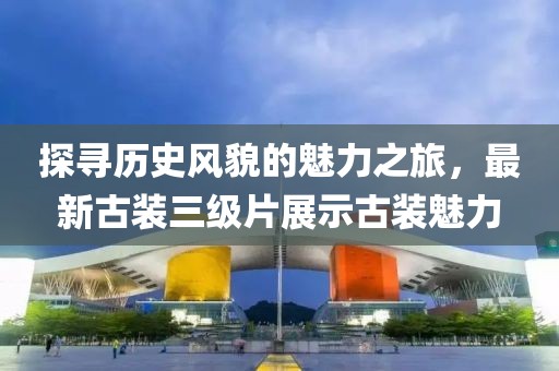 探寻历史风貌的魅力之旅，最新古装三级片展示古装魅力