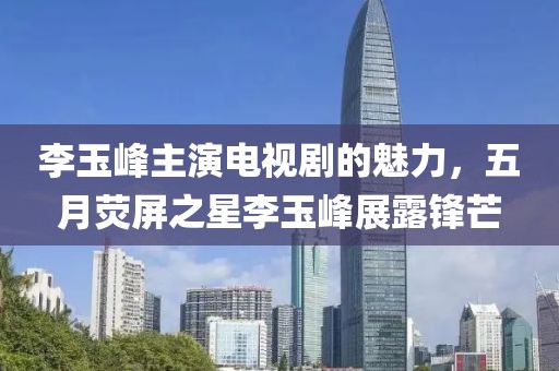 李玉峰主演电视剧的魅力，五月荧屏之星李玉峰展露锋芒
