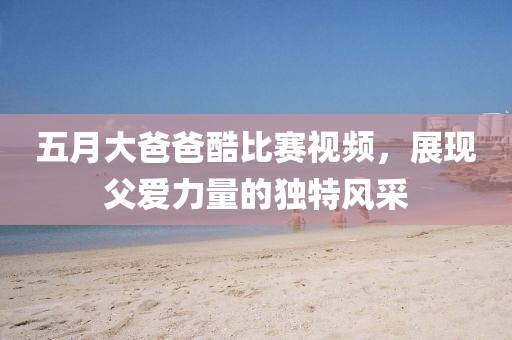 五月大爸爸酷比赛视频，展现父爱力量的独特风采
