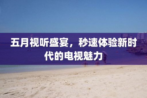 五月视听盛宴，秒速体验新时代的电视魅力