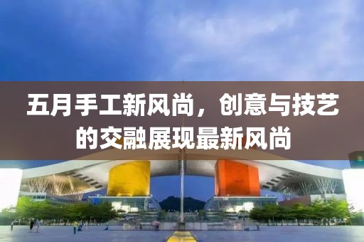 五月手工新风尚，创意与技艺的交融展现最新风尚