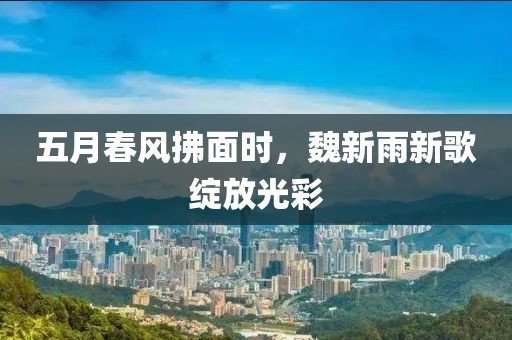 五月春风拂面时，魏新雨新歌绽放光彩