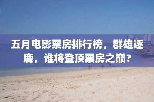 五月电影票房排行榜，群雄逐鹿，谁将登顶票房之巅？