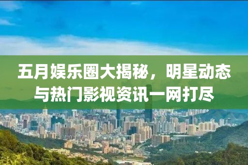 五月娱乐圈大揭秘，明星动态与热门影视资讯一网打尽