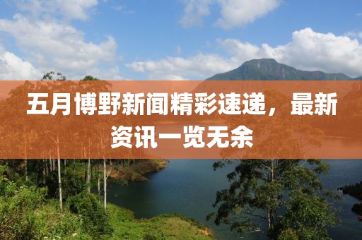 五月博野新闻精彩速递，最新资讯一览无余