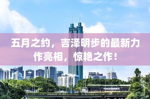 五月之约，吉泽明步的最新力作亮相，惊艳之作！