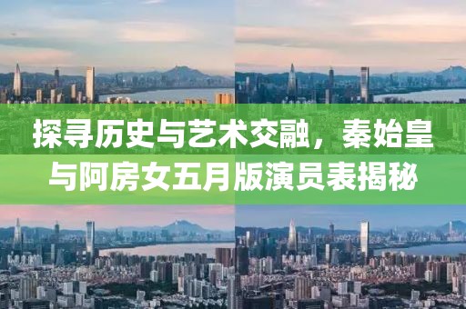 探寻历史与艺术交融，秦始皇与阿房女五月版演员表揭秘