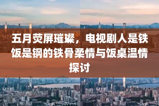 五月荧屏璀璨，电视剧人是铁饭是钢的铁骨柔情与饭桌温情探讨