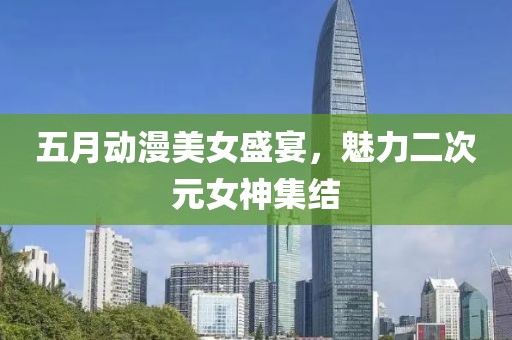 五月动漫美女盛宴，魅力二次元女神集结