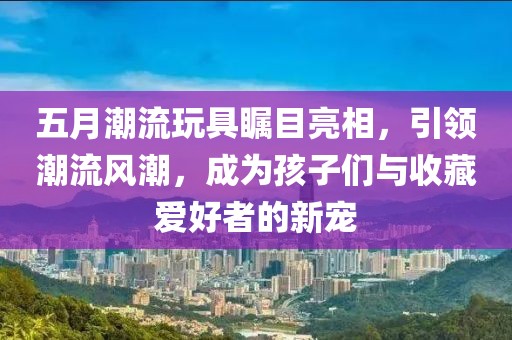 五月潮流玩具瞩目亮相，引领潮流风潮，成为孩子们与收藏爱好者的新宠