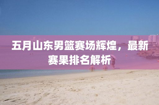 五月山东男篮赛场辉煌，最新赛果排名解析