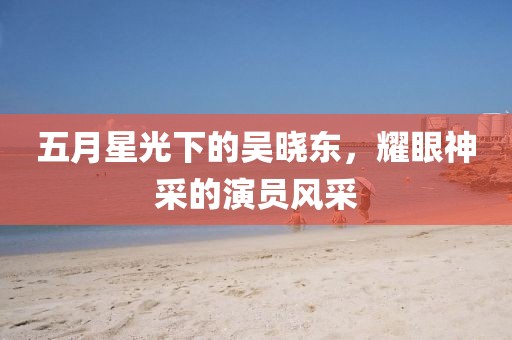 五月星光下的吴晓东，耀眼神采的演员风采