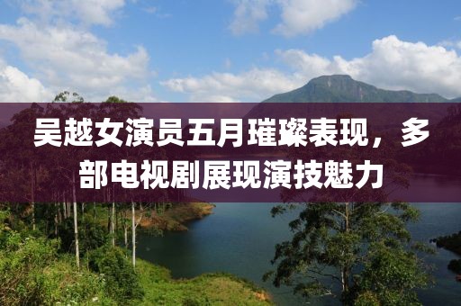 吴越女演员五月璀璨表现，多部电视剧展现演技魅力