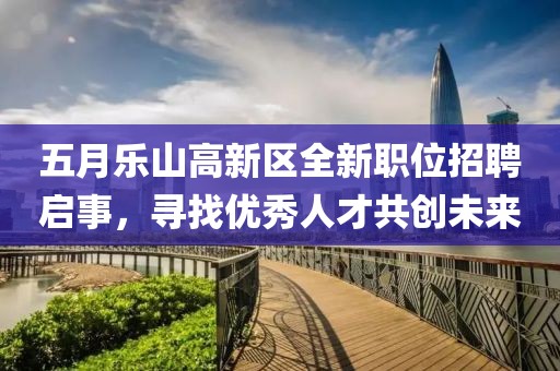 五月乐山高新区全新职位招聘启事，寻找优秀人才共创未来