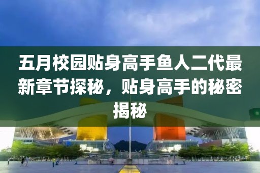 五月校园贴身高手鱼人二代最新章节探秘，贴身高手的秘密揭秘