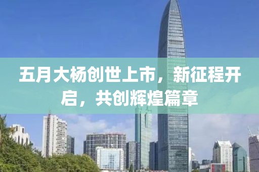 五月大杨创世上市，新征程开启，共创辉煌篇章