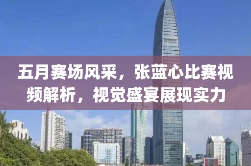 五月赛场风采，张蓝心比赛视频解析，视觉盛宴展现实力