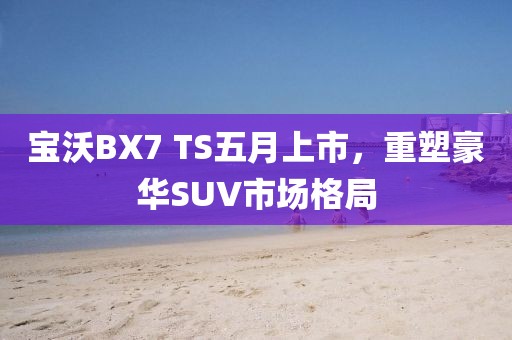 宝沃BX7 TS五月上市，重塑豪华SUV市场格局