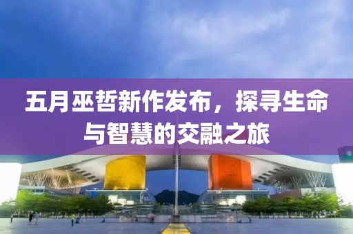 五月巫哲新作发布，探寻生命与智慧的交融之旅