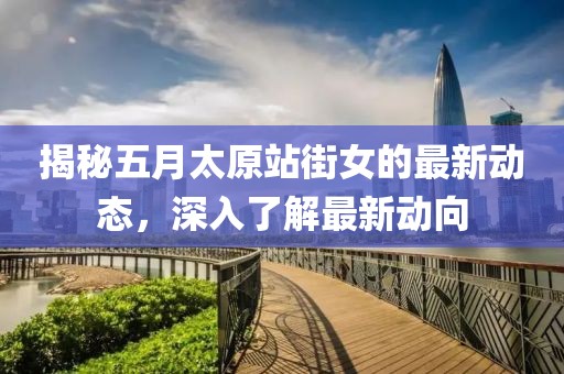 揭秘五月太原站街女的最新动态，深入了解最新动向