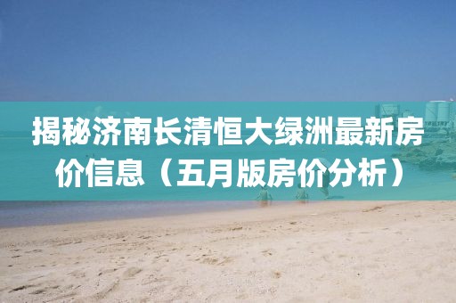 揭秘济南长清恒大绿洲最新房价信息（五月版房价分析）