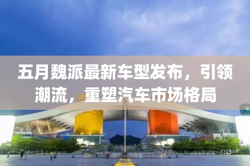 五月魏派最新车型发布，引领潮流，重塑汽车市场格局