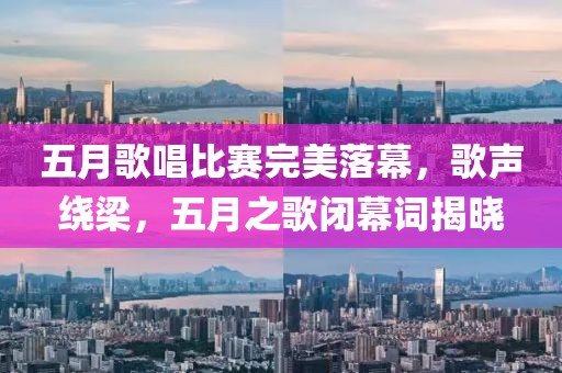 五月歌唱比赛完美落幕，歌声绕梁，五月之歌闭幕词揭晓