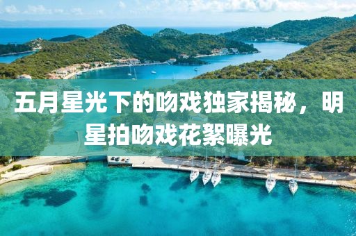 五月星光下的吻戏独家揭秘，明星拍吻戏花絮曝光
