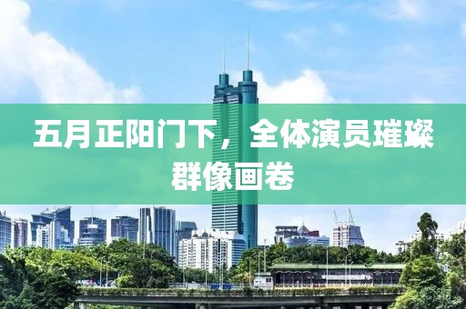 五月正阳门下，全体演员璀璨群像画卷
