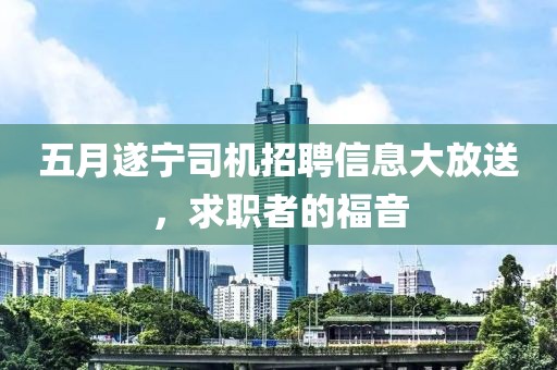 五月遂宁司机招聘信息大放送，求职者的福音