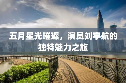 五月星光璀璨，演员刘宇航的独特魅力之旅
