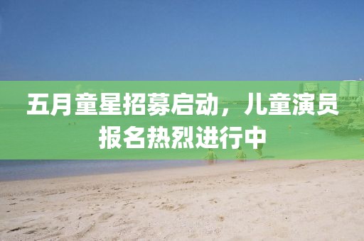 五月童星招募启动，儿童演员报名热烈进行中