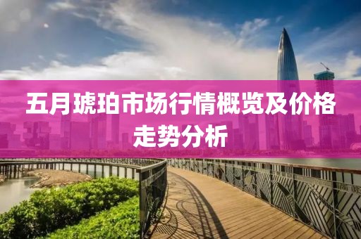 五月琥珀市场行情概览及价格走势分析