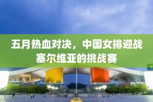 五月热血对决，中国女排迎战塞尔维亚的挑战赛