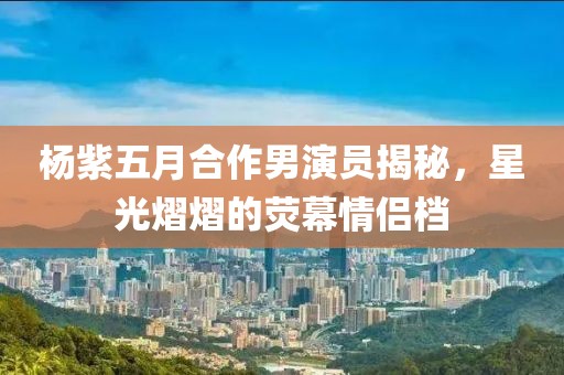 杨紫五月合作男演员揭秘，星光熠熠的荧幕情侣档