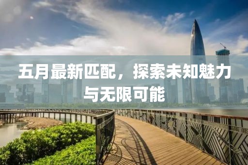 五月最新匹配，探索未知魅力与无限可能